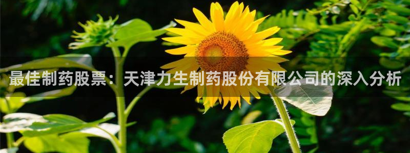 九游老哥俱乐部官网登录入口：最佳制药股票：天津力生制药股份有限公司的深入分析