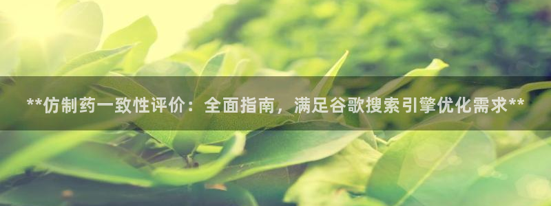 老哥俱乐部是干什么的啊：**仿制药一致性评价：全面指南，满足谷歌搜索引擎优化需求**
