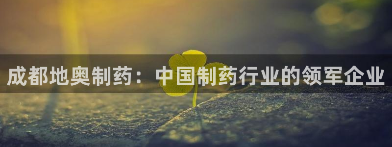 九游老哥俱乐部官网登录不了：成都地奥制药：中国制药行业的领军企业