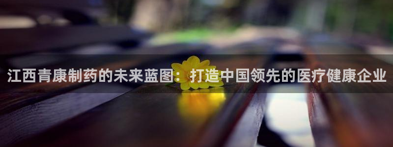 九游会老哥：江西青康制药的未来蓝图：打造中国领先的医疗健康企业