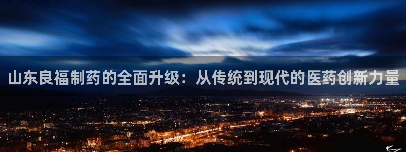 九游会老哥必备的交流社区：山东良福制药的全面升级：从传统到现代的医药创新力量