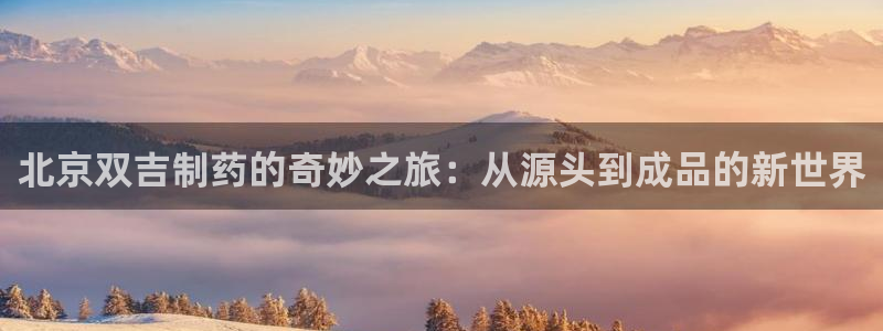 九游会老哥必备的交流社区：北京双吉制药的奇妙之旅：从源头到成品的新世界