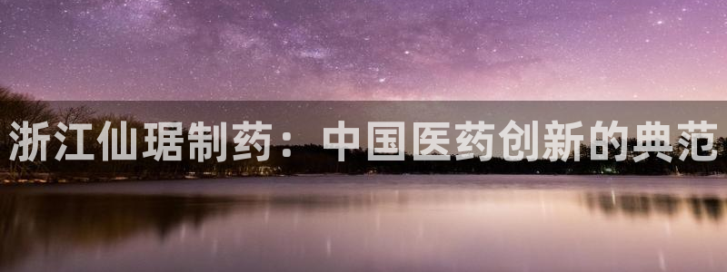 九游会老哥俱乐部官网首页论坛：浙江仙琚制药：中国医药创新的典范