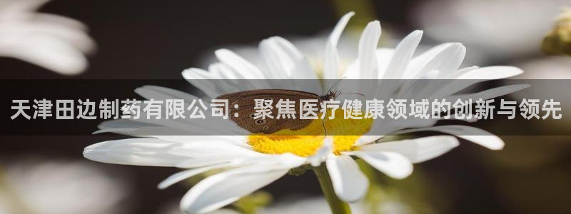九游会老哥必备的交流社区九：天津田边制药有限公司：聚焦医疗健康领域的创新与领先
