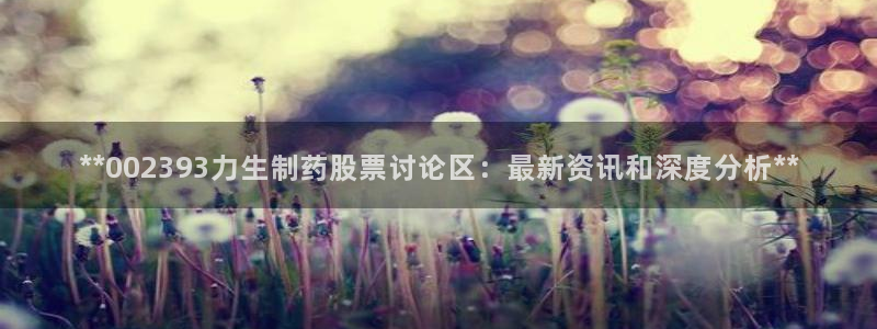 九游会老哥：**002393力生制药股票讨论区：最新资讯和深度分析**