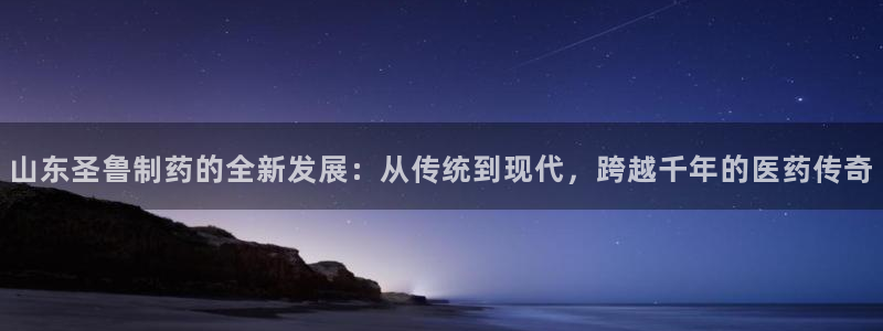 九游会老哥俱乐部官网：山东圣鲁制药的全新发展：从传统到现代，跨越千年的医药传奇