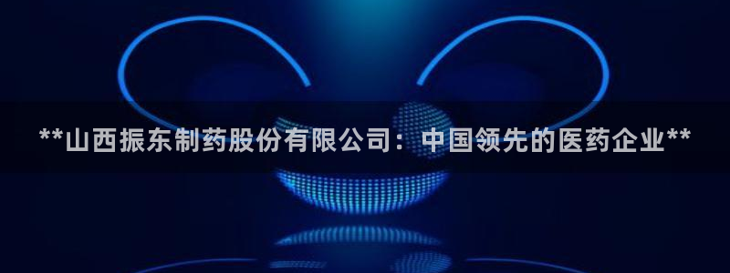 九游会老哥俱乐部：**山西振东制药股份有限公司：中国领先的医药企业**