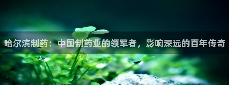 九游会老哥俱乐部：哈尔滨制药：中国制药业的领军者，影响深远的百年传奇